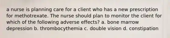 a nurse is planning care for a client who has a new prescription for methotrexate. The nurse should plan to monitor the client for which of the following adverse effects? a. bone marrow depression b. thrombocythemia c. double vision d. constipation