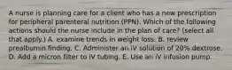 A nurse is planning care for a client who has a new prescription for peripheral parenteral nutrition (PPN). Which of the following actions should the nurse include in the plan of care? (select all that apply.) A. examine trends in weight loss. B. review prealbumin finding. C. Administer an iV solution of 20% dextrose. D. Add a micron filter to iV tubing. E. Use an iV infusion pump.