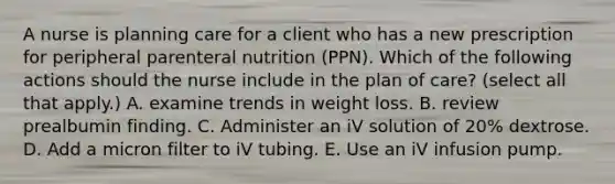 A nurse is planning care for a client who has a new prescription for peripheral parenteral nutrition (PPN). Which of the following actions should the nurse include in the plan of care? (select all that apply.) A. examine trends in weight loss. B. review prealbumin finding. C. Administer an iV solution of 20% dextrose. D. Add a micron filter to iV tubing. E. Use an iV infusion pump.