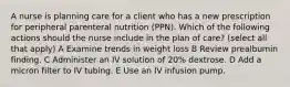 A nurse is planning care for a client who has a new prescription for peripheral parenteral nutrition (PPN). Which of the following actions should the nurse include in the plan of care? (select all that apply) A Examine trends in weight loss B Review prealbumin finding. C Administer an IV solution of 20% dextrose. D Add a micron filter to IV tubing. E Use an IV infusion pump.