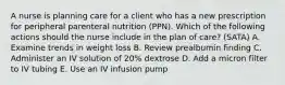 A nurse is planning care for a client who has a new prescription for peripheral parenteral nutrition (PPN). Which of the following actions should the nurse include in the plan of care? (SATA) A. Examine trends in weight loss B. Review prealbumin finding C. Administer an IV solution of 20% dextrose D. Add a micron filter to IV tubing E. Use an IV infusion pump