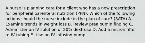 A nurse is planning care for a client who has a new prescription for peripheral parenteral nutrition (PPN). Which of the following actions should the nurse include in the plan of care? (SATA) A. Examine trends in weight loss B. Review prealbumin finding C. Administer an IV solution of 20% dextrose D. Add a micron filter to IV tubing E. Use an IV infusion pump