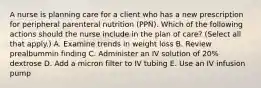 A nurse is planning care for a client who has a new prescription for peripheral parenteral nutrition (PPN). Which of the following actions should the nurse include in the plan of care? (Select all that apply.) A. Examine trends in weight loss B. Review prealbummin finding C. Administer an IV solution of 20% dextrose D. Add a micron filter to IV tubing E. Use an IV infusion pump