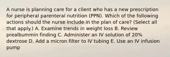 A nurse is planning care for a client who has a new prescription for peripheral parenteral nutrition (PPN). Which of the following actions should the nurse include in the plan of care? (Select all that apply.) A. Examine trends in weight loss B. Review prealbummin finding C. Administer an IV solution of 20% dextrose D. Add a micron filter to IV tubing E. Use an IV infusion pump