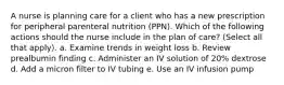 A nurse is planning care for a client who has a new prescription for peripheral parenteral nutrition (PPN). Which of the following actions should the nurse include in the plan of care? (Select all that apply). a. Examine trends in weight loss b. Review prealbumin finding c. Administer an IV solution of 20% dextrose d. Add a micron filter to IV tubing e. Use an IV infusion pump