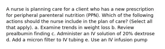 A nurse is planning care for a client who has a new prescription for peripheral parenteral nutrition (PPN). Which of the following actions should the nurse include in the plan of care? (Select all that apply). a. Examine trends in weight loss b. Review prealbumin finding c. Administer an IV solution of 20% dextrose d. Add a micron filter to IV tubing e. Use an IV infusion pump