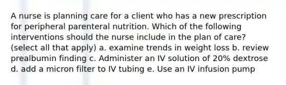 A nurse is planning care for a client who has a new prescription for peripheral parenteral nutrition. Which of the following interventions should the nurse include in the plan of care? (select all that apply) a. examine trends in weight loss b. review prealbumin finding c. Administer an IV solution of 20% dextrose d. add a micron filter to IV tubing e. Use an IV infusion pump