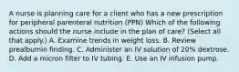 A nurse is planning care for a client who has a new prescription for peripheral parenteral nutrition (PPN) Which of the following actions should the nurse include in the plan of care? (Select all that apply.) A. Examine trends in weight loss. B. Review prealbumin finding. C. Administer an IV solution of 20% dextrose. D. Add a micron filter to IV tubing. E. Use an IV infusion pump.