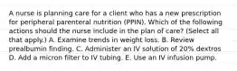 A nurse is planning care for a client who has a new prescription for peripheral parenteral nutrition (PPIN). Which of the following actions should the nurse include in the plan of care? (Select all that apply.) A. Examine trends in weight loss. B. Review prealbumin finding. C. Administer an IV solution of 20% dextros D. Add a micron filter to IV tubing. E. Use an IV infusion pump.