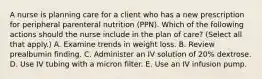 A nurse is planning care for a client who has a new prescription for peripheral parenteral nutrition (PPN). Which of the following actions should the nurse include in the plan of care? (Select all that apply.) A. Examine trends in weight loss. B. Review prealbumin finding. C. Administer an IV solution of 20% dextrose. D. Use IV tubing with a micron filter. E. Use an IV infusion pump.