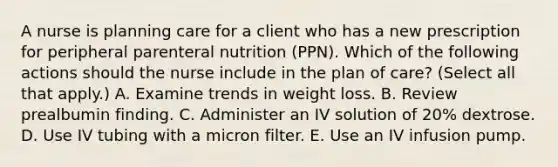 A nurse is planning care for a client who has a new prescription for peripheral parenteral nutrition (PPN). Which of the following actions should the nurse include in the plan of care? (Select all that apply.) A. Examine trends in weight loss. B. Review prealbumin finding. C. Administer an IV solution of 20% dextrose. D. Use IV tubing with a micron filter. E. Use an IV infusion pump.