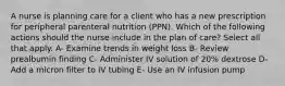 A nurse is planning care for a client who has a new prescription for peripheral parenteral nutrition (PPN). Which of the following actions should the nurse include in the plan of care? Select all that apply. A- Examine trends in weight loss B- Review prealbumin finding C- Administer IV solution of 20% dextrose D- Add a micron filter to IV tubing E- Use an IV infusion pump