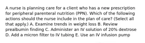 A nurse is planning care for a client who has a new prescription for peripheral parenteral nutrition (PPN). Which of the following actions should the nurse include in the plan of care? (Select all that apply.) A. Examine trends in weight loss B. Review prealbumin finding C. Administer an IV solution of 20% dextrose D. Add a micron filter to IV tubing E. Use an IV infusion pump