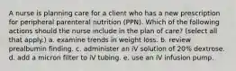 A nurse is planning care for a client who has a new prescription for peripheral parenteral nutrition (PPN). Which of the following actions should the nurse include in the plan of care? (select all that apply.) a. examine trends in weight loss. b. review prealbumin finding. c. administer an iV solution of 20% dextrose. d. add a micron filter to iV tubing. e. use an iV infusion pump.