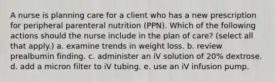 A nurse is planning care for a client who has a new prescription for peripheral parenteral nutrition (PPN). Which of the following actions should the nurse include in the plan of care? (select all that apply.) a. examine trends in weight loss. b. review prealbumin finding. c. administer an iV solution of 20% dextrose. d. add a micron filter to iV tubing. e. use an iV infusion pump.