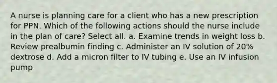 A nurse is planning care for a client who has a new prescription for PPN. Which of the following actions should the nurse include in the plan of care? Select all. a. Examine trends in weight loss b. Review prealbumin finding c. Administer an IV solution of 20% dextrose d. Add a micron filter to IV tubing e. Use an IV infusion pump