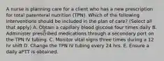 A nurse is planning care for a client who has a new prescription for total parenteral nutrition (TPN). Which of the following interventions should be included in the plan of care? (Select all that apply) A. Obtain a capillary blood glucose four times daily B. Administer prescribed medications through a secondary port on the TPN IV tubing. C. Monitor vital signs three times during a 12 hr shift D. Change the TPN IV tubing every 24 hrs. E. Ensure a daily aPTT is obtained.