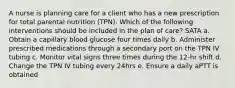 A nurse is planning care for a client who has a new prescription for total parental nutrition (TPN). Which of the following interventions should be included in the plan of care? SATA a. Obtain a capillary blood glucose four times daily b. Administer prescribed medications through a secondary port on the TPN IV tubing c. Monitor vital signs three times during the 12-hr shift d. Change the TPN IV tubing every 24hrs e. Ensure a daily aPTT is obtained