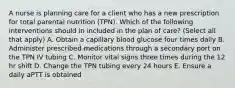 A nurse is planning care for a client who has a new prescription for total parental nutrition (TPN). Which of the following interventions should in included in the plan of care? (Select all that apply) A. Obtain a capillary blood glucose four times daily B. Administer prescribed medications through a secondary port on the TPN IV tubing C. Monitor vital signs three times during the 12 hr shift D. Change the TPN tubing every 24 hours E. Ensure a daily aPTT is obtained