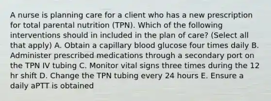 A nurse is planning care for a client who has a new prescription for total parental nutrition (TPN). Which of the following interventions should in included in the plan of care? (Select all that apply) A. Obtain a capillary blood glucose four times daily B. Administer prescribed medications through a secondary port on the TPN IV tubing C. Monitor vital signs three times during the 12 hr shift D. Change the TPN tubing every 24 hours E. Ensure a daily aPTT is obtained