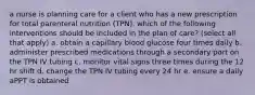 a nurse is planning care for a client who has a new prescription for total parenteral nutrition (TPN). which of the following interventions should be included in the plan of care? (select all that apply) a. obtain a capillary blood glucose four times daily b. administer prescribed medications through a secondary port on the TPN IV tubing c. monitor vital signs three times during the 12 hr shift d. change the TPN IV tubing every 24 hr e. ensure a daily aPPT is obtained