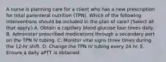 A nurse is planning care for a client who has a new prescription for total parenteral nutrition (TPN). Which of the following interventions should be included in the plan of care? (Select all that apply.) A. Obtain a capillary blood glucose four times daily. B. Administer prescribed medications through a secondary port on the TPN IV tubing. C. Monitor vital signs three times during the 12‑hr shift. D. Change the TPN IV tubing every 24 hr. E. Ensure a daily aPTT is obtained.