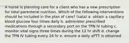 A nurse is planning care for a client who has a new prescription for total parenteral nutrition. Which of the following interventions should be included in the plan of care? (sata) a. obtain a capillary blood glucose four times daily b. administer prescribed medications through a secondary port on the TPN IV tubing c. monitor vital signs three times during the 12 hr shift d. change the TPN IV tubing every 24 hr e. ensure a daily aPTT is obtained