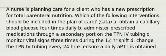 A nurse is planning care for a client who has a new prescription for total parenteral nutrition. Which of the following interventions should be included in the plan of care? (sata) a. obtain a capillary blood glucose four times daily b. administer prescribed medications through a secondary port on the TPN IV tubing c. monitor vital signs three times during the 12 hr shift d. change the TPN IV tubing every 24 hr e. ensure a daily aPTT is obtained