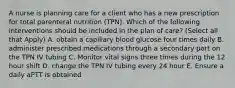 A nurse is planning care for a client who has a new prescription for total parenteral nutrition (TPN). Which of the following interventions should be included in the plan of care? (Select all that Apply) A. obtain a capillary blood glucose four times daily B. administer prescribed medications through a secondary port on the TPN IV tubing C. Monitor vital signs three times during the 12 hour shift D. change the TPN IV tubing every 24 hour E. Ensure a daily aPTT is obtained