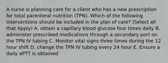 A nurse is planning care for a client who has a new prescription for total parenteral nutrition (TPN). Which of the following interventions should be included in the plan of care? (Select all that Apply) A. obtain a capillary blood glucose four times daily B. administer prescribed medications through a secondary port on the TPN IV tubing C. Monitor vital signs three times during the 12 hour shift D. change the TPN IV tubing every 24 hour E. Ensure a daily aPTT is obtained