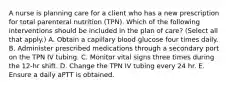 A nurse is planning care for a client who has a new prescription for total parenteral nutrition (TPN). Which of the following interventions should be included in the plan of care? (Select all that apply.) A. Obtain a capillary blood glucose four times daily. B. Administer prescribed medications through a secondary port on the TPN IV tubing. C. Monitor vital signs three times during the 12-hr shift. D. Change the TPN IV tubing every 24 hr. E. Ensure a daily aPTT is obtained.