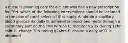 a nurse is planning care for a client who has a new prescription for TPN. which of the following interventions should be included in the plan of care? select all that apply. A. obtain a capillary blood glucose 4x daily B. administer prescribed meds through a secondary port on the TPN IV tube C. monitor VS 3x during 12hr shift D. change TPN tubing q24hrs E. ensure a daily aPTT is obtained