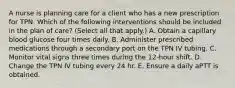 A nurse is planning care for a client who has a new prescription for TPN. Which of the following interventions should be included in the plan of care? (Select all that apply.) A. Obtain a capillary blood glucose four times daily. B. Administer prescribed medications through a secondary port on the TPN IV tubing. C. Monitor vital signs three times during the 12-hour shift. D. Change the TPN IV tubing every 24 hr. E. Ensure a daily aPTT is obtained.