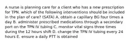 A nurse is planning care for a client who has a new prescription for TPN. which of the following interventions should be included in the plan of care? (SATA) A. obtain a capillary BG four times a day B. administer prescribed medications through a secondary port on the TPN IV tubing C. monitor vital signs three times during the 12 hours shift D. change the TPN IV tubing every 24 hours E. ensure a daily PTT is obtained