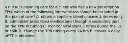 a nurse is planning care for a client who has a new prescription TPN. which of the following interventions should be included in the plan of care? A. obtain a capillary blood glucose 4 times daily B. administer prescribed medications through a secondary port on the TPN IV tubing C. monitor vital signs 3 times during the 12 hr shift D. change the TPN tubing every 24 hrs E. ensure a daily aPTT is obtained