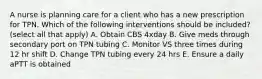 A nurse is planning care for a client who has a new prescription for TPN. Which of the following interventions should be included? (select all that apply) A. Obtain CBS 4xday B. Give meds through secondary port on TPN tubing C. Monitor VS three times during 12 hr shift D. Change TPN tubing every 24 hrs E. Ensure a daily aPTT is obtained