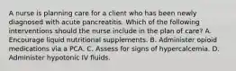 A nurse is planning care for a client who has been newly diagnosed with acute pancreatitis. Which of the following interventions should the nurse include in the plan of care? A. Encourage liquid nutritional supplements. B. Administer opioid medications via a PCA. C. Assess for signs of hypercalcemia. D. Administer hypotonic IV fluids.