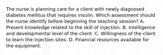 The nurse is planning care for a client with newly diagnosed diabetes mellitus that requires insulin. Which assessment should the nurse identify before beginning the teaching session? A. Present knowledge related to the skill of injection. B. Intelligence and developmental level of the client. C. Willingness of the client to learn the injection sites. D. Financial resources available for the equipment.