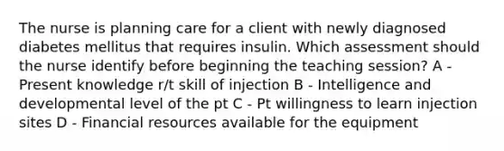 The nurse is planning care for a client with newly diagnosed diabetes mellitus that requires insulin. Which assessment should the nurse identify before beginning the teaching session? A - Present knowledge r/t skill of injection B - Intelligence and developmental level of the pt C - Pt willingness to learn injection sites D - Financial resources available for the equipment