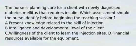 The nurse is planning care for a client with newly diagnosed diabetes mellitus that requires insulin. Which assessment should the nurse identify before beginning the teaching session? A.Present knowledge related to the skill of injection. B.Intelligence and developmental level of the client. C.Willingness of the client to learn the injection sites. D.Financial resources available for the equipment.