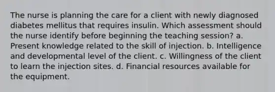 The nurse is planning the care for a client with newly diagnosed diabetes mellitus that requires insulin. Which assessment should the nurse identify before beginning the teaching session? a. Present knowledge related to the skill of injection. b. Intelligence and developmental level of the client. c. Willingness of the client to learn the injection sites. d. Financial resources available for the equipment.