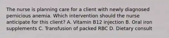 The nurse is planning care for a client with newly diagnosed pernicious anemia. Which intervention should the nurse anticipate for this client? A. Vitamin B12 injection B. Oral iron supplements C. Transfusion of packed RBC D. Dietary consult