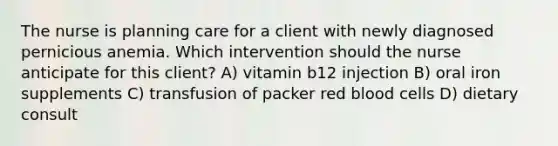 The nurse is planning care for a client with newly diagnosed pernicious anemia. Which intervention should the nurse anticipate for this client? A) vitamin b12 injection B) oral iron supplements C) transfusion of packer red blood cells D) dietary consult