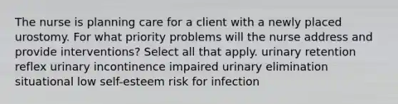 The nurse is planning care for a client with a newly placed urostomy. For what priority problems will the nurse address and provide interventions? Select all that apply. urinary retention reflex urinary incontinence impaired urinary elimination situational low self-esteem risk for infection