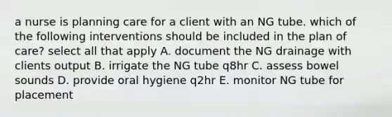 a nurse is planning care for a client with an NG tube. which of the following interventions should be included in the plan of care? select all that apply A. document the NG drainage with clients output B. irrigate the NG tube q8hr C. assess bowel sounds D. provide oral hygiene q2hr E. monitor NG tube for placement