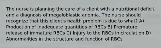 The nurse is planning the care of a client with a nutritional deficit and a diagnosis of megaloblastic anemia. The nurse should recognize that this client's health problem is due to what? A) Production of inadequate quantities of RBCs B) Premature release of immature RBCs C) Injury to the RBCs in circulation D) Abnormalities in the structure and function of RBCs