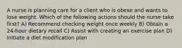 A nurse is planning care for a client who is obese and wants to lose weight. Which of the following actions should the nurse take first? A) Recommend checking weight once weekly B) Obtain a 24-hour dietary recall C) Assist with creating an exercise plan D) Initiate a diet modification plan