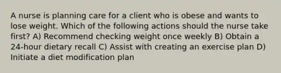 A nurse is planning care for a client who is obese and wants to lose weight. Which of the following actions should the nurse take first? A) Recommend checking weight once weekly B) Obtain a 24-hour dietary recall C) Assist with creating an exercise plan D) Initiate a diet modification plan