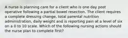 A nurse is planning care for a client who is one day post operative following a partial bowel resection. The client requires a complete dressing change, total parental nutrition administration, daily weight and is reporting pain at a level of six on a 0 to 10 scale. Which of the following nursing actions should the nurse plan to complete first?