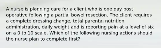 A nurse is planning care for a client who is one day post operative following a partial bowel resection. The client requires a complete dressing change, total parental nutrition administration, daily weight and is reporting pain at a level of six on a 0 to 10 scale. Which of the following nursing actions should the nurse plan to complete first?